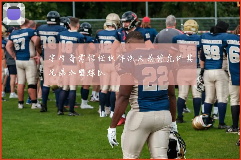 字母哥需信任伙伴热火或将允许其兄弟加盟球队